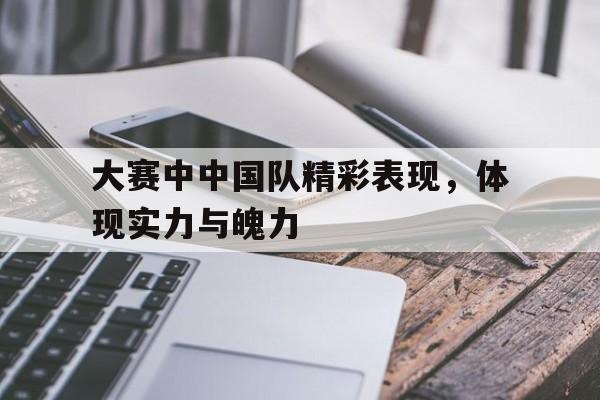 大赛中中国队精彩表现，体现实力与魄力
