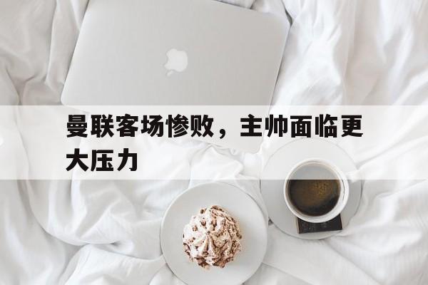 曼联客场惨败，主帅面临更大压力