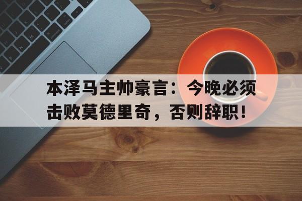 本泽马主帅豪言：今晚必须击败莫德里奇，否则辞职！